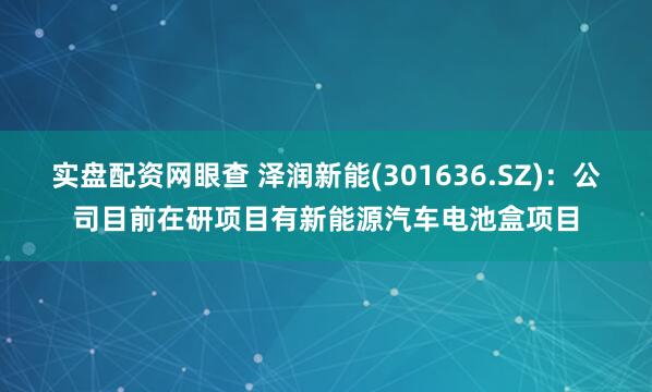 实盘配资网眼查 泽润新能(301636.SZ)：公司目前在研项目有新能源汽车电池盒项目