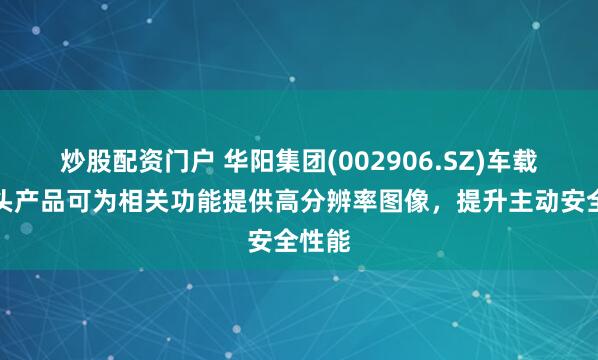 炒股配资门户 华阳集团(002906.SZ)车载摄像头产品可为相关功能提供高分辨率图像，提升主动安全性能