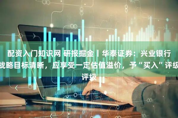 配资入门知识网 研报掘金丨华泰证券：兴业银行战略目标清晰，应享受一定估值溢价，予“买入”评级