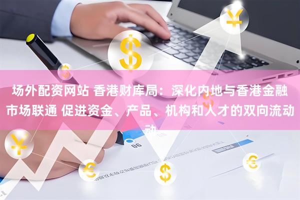 场外配资网站 香港财库局：深化内地与香港金融市场联通 促进资金、产品、机构和人才的双向流动