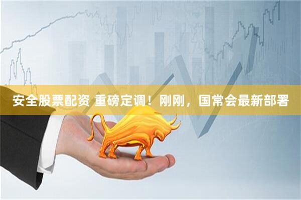 安全股票配资 重磅定调！刚刚，国常会最新部署