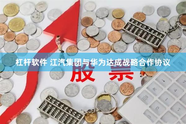 杠杆软件 江汽集团与华为达成战略合作协议