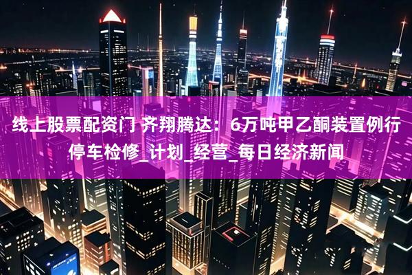 线上股票配资门 齐翔腾达：6万吨甲乙酮装置例行停车检修_计划_经营_每日经济新闻