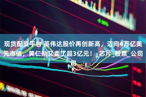 现货配资平台 英伟达股价再创新高，迈向4万亿美元市值，黄仁勋又卖了超3亿元！_芯片_股票_公司