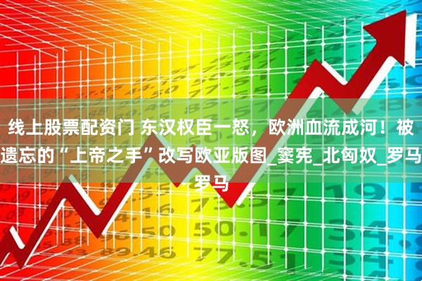 线上股票配资门 东汉权臣一怒，欧洲血流成河！被遗忘的“上帝之手”改写欧亚版图_窦宪_北匈奴_罗马