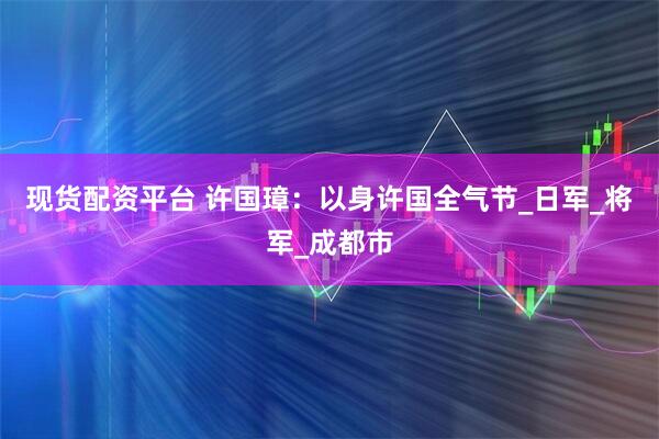 现货配资平台 许国璋：以身许国全气节_日军_将军_成都市