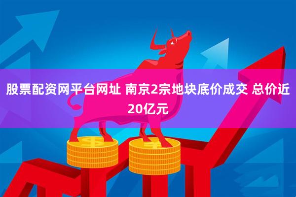 股票配资网平台网址 南京2宗地块底价成交 总价近20亿元