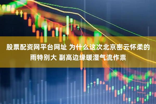 股票配资网平台网址 为什么这次北京密云怀柔的雨特别大 副高边缘暖湿气流作祟