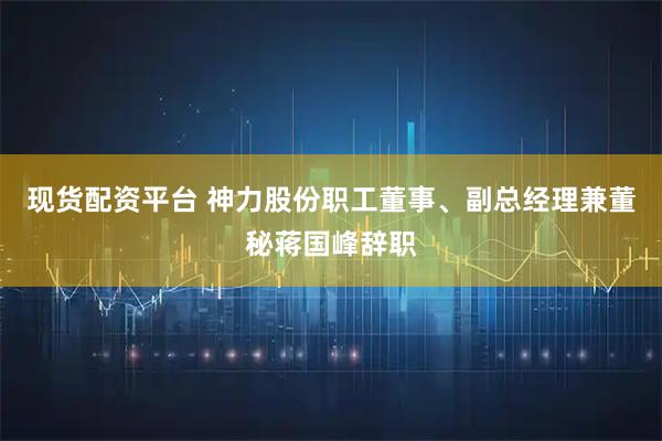 现货配资平台 神力股份职工董事、副总经理兼董秘蒋国峰辞职