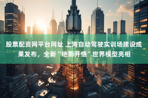 股票配资网平台网址 上海自动驾驶实训场建设成果发布，全新“绝影开悟”世界模型亮相