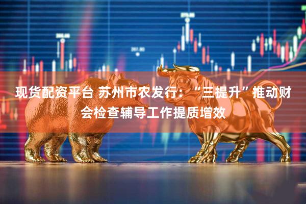 现货配资平台 苏州市农发行：“三提升”推动财会检查辅导工作提质增效