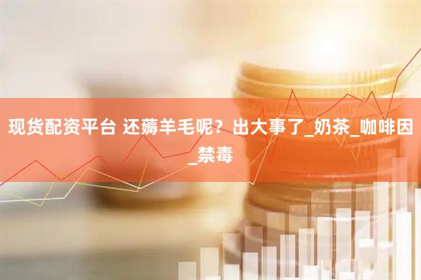 现货配资平台 还薅羊毛呢？出大事了_奶茶_咖啡因_禁毒