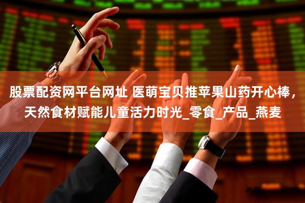 股票配资网平台网址 医萌宝贝推苹果山药开心棒，天然食材赋能儿童活力时光_零食_产品_燕麦