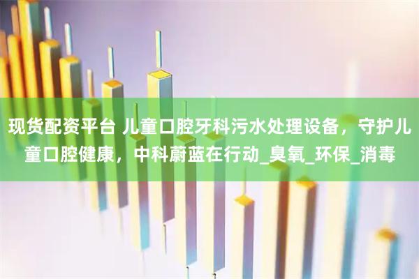 现货配资平台 儿童口腔牙科污水处理设备，守护儿童口腔健康，中科蔚蓝在行动_臭氧_环保_消毒