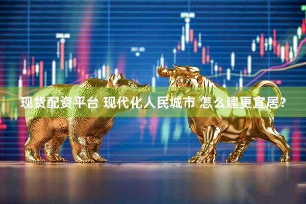现货配资平台 现代化人民城市 怎么建更宜居？