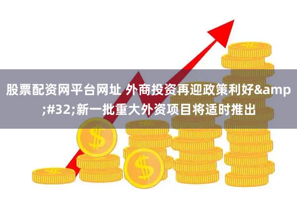 股票配资网平台网址 外商投资再迎政策利好&#32;新一批重大外资项目将适时推出