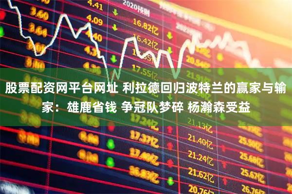 股票配资网平台网址 利拉德回归波特兰的赢家与输家：雄鹿省钱 争冠队梦碎 杨瀚森受益