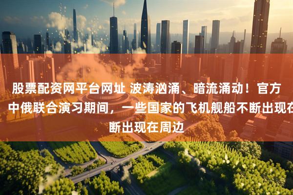 股票配资网平台网址 波涛汹涌、暗流涌动！官方披露：中俄联合演习期间，一些国家的飞机舰船不断出现在周边