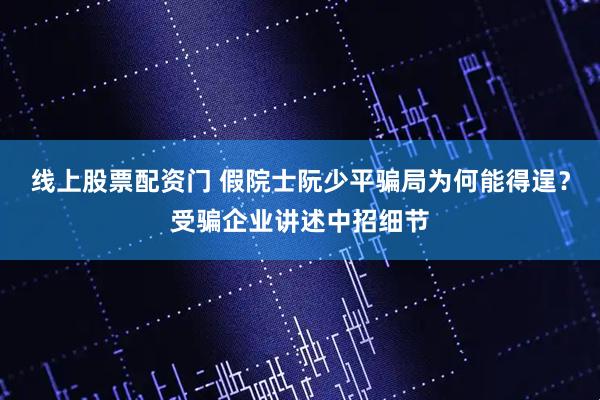 线上股票配资门 假院士阮少平骗局为何能得逞？受骗企业讲述中招细节