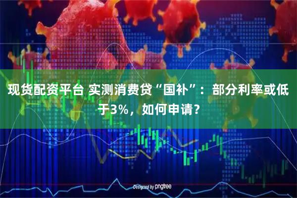 现货配资平台 实测消费贷“国补”：部分利率或低于3%，如何申请？
