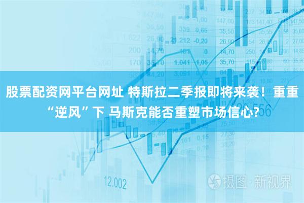 股票配资网平台网址 特斯拉二季报即将来袭！重重“逆风”下 马斯克能否重塑市场信心?