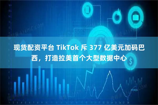 现货配资平台 TikTok 斥 377 亿美元加码巴西，打造拉美首个大型数据中心