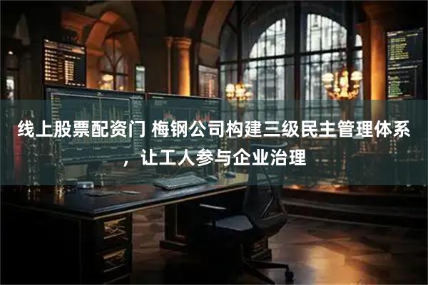 线上股票配资门 梅钢公司构建三级民主管理体系，让工人参与企业治理