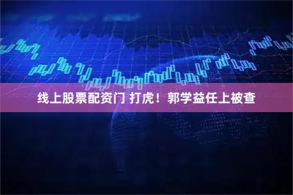 线上股票配资门 打虎！郭学益任上被查