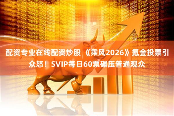 配资专业在线配资炒股 《乘风2026》氪金投票引众怒！SVIP每日60票碾压普通观众