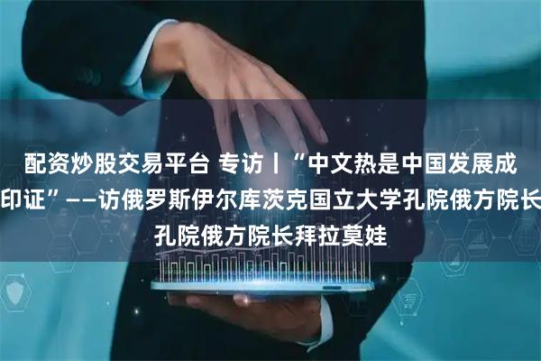 配资炒股交易平台 专访丨“中文热是中国发展成就最好的印证”——访俄罗斯伊尔库茨克国立大学孔院俄方院长拜拉莫娃