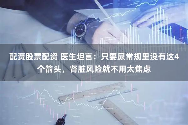 配资股票配资 医生坦言：只要尿常规里没有这4个箭头，肾脏风险就不用太焦虑