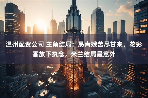 温州配资公司 主角结局：易青娥苦尽甘来，花彩香放下执念，米兰结局最意外