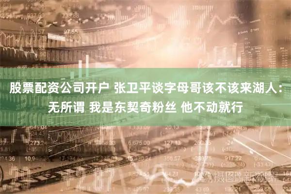 股票配资公司开户 张卫平谈字母哥该不该来湖人：无所谓 我是东契奇粉丝 他不动就行