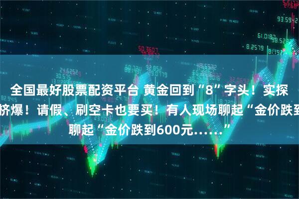 全国最好股票配资平台 黄金回到“8”字头！实探金店：柜台被挤爆！请假、刷空卡也要买！有人现场聊起“金价跌到600元……”