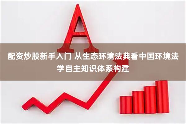 配资炒股新手入门 从生态环境法典看中国环境法学自主知识体系构建